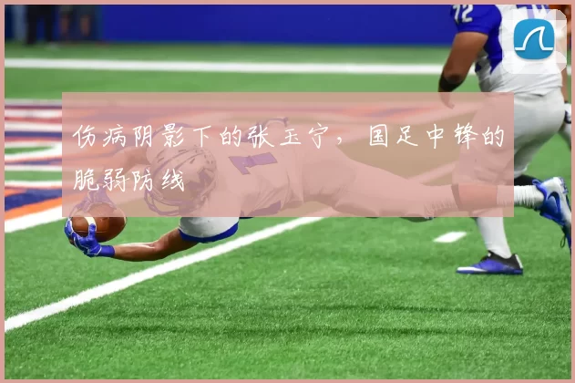 伤病阴影下的张玉宁，国足中锋的脆弱防线
