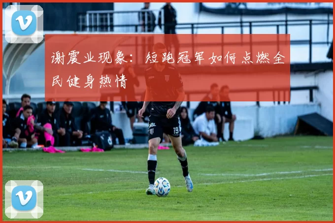谢震业现象：短跑冠军如何点燃全民健身热情