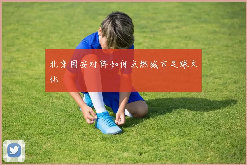 北京国安对阵如何点燃城市足球文化